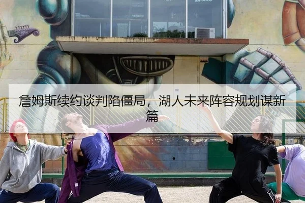 詹姆斯续约谈判陷僵局，湖人未来阵容规划谋新篇