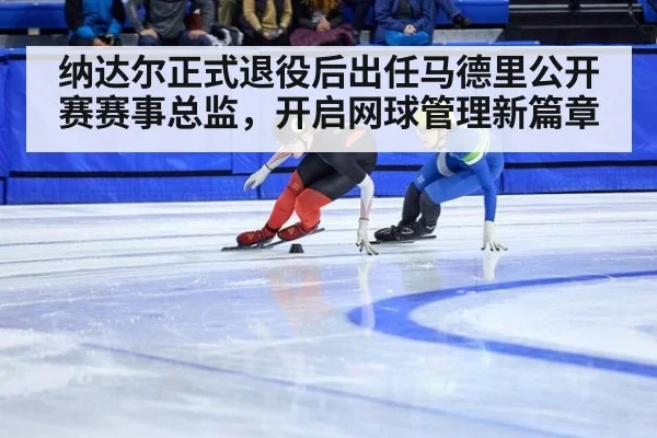 纳达尔正式退役后出任马德里公开赛赛事总监，开启网球管理新篇章