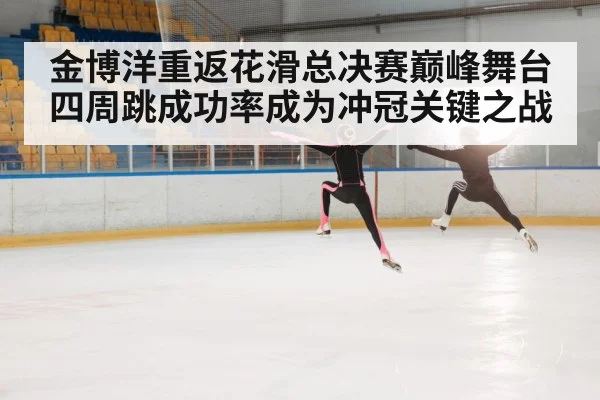 金博洋重返花滑总决赛巅峰舞台 四周跳成功率成为冲冠关键之战
