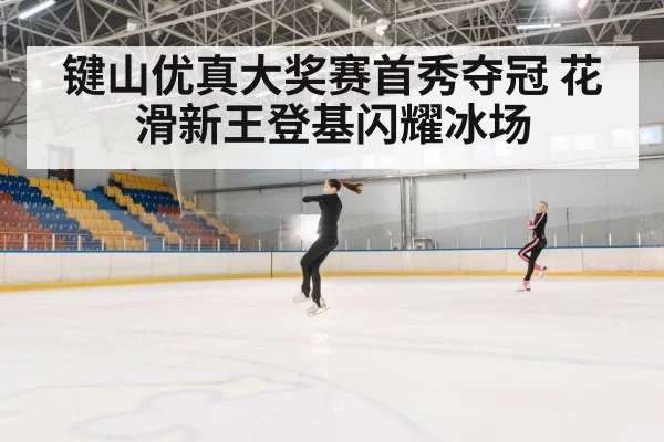 键山优真大奖赛首秀夺冠 花滑新王登基闪耀冰场